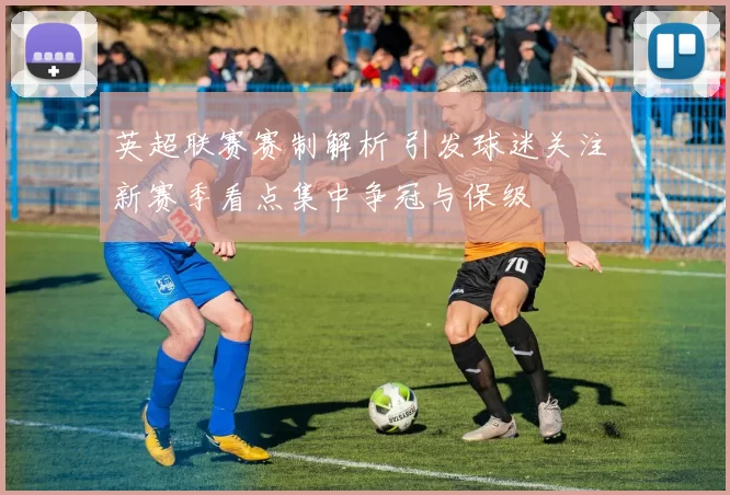 英超联赛赛制解析 引发球迷关注 新赛季看点集中争冠与保级