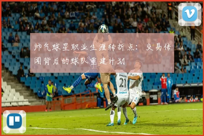 帅气球星职业生涯转折点：交易传闻背后的球队重建计划