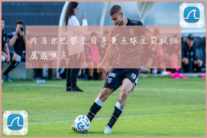 内马尔巴黎圣日耳曼点球主罚权归属成焦点