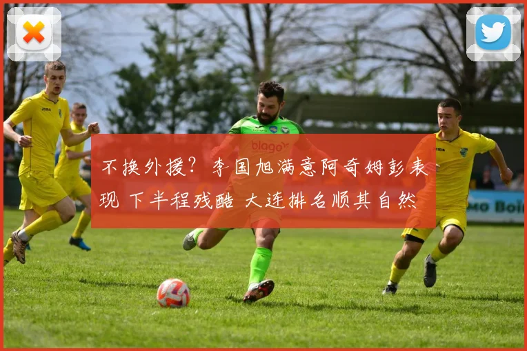 不换外援？李国旭满意阿奇姆彭表现 下半程残酷 大连排名顺其自然