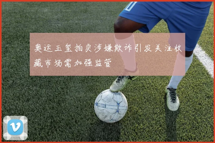 奥运玉玺拍卖涉嫌欺诈引发关注收藏市场需加强监管