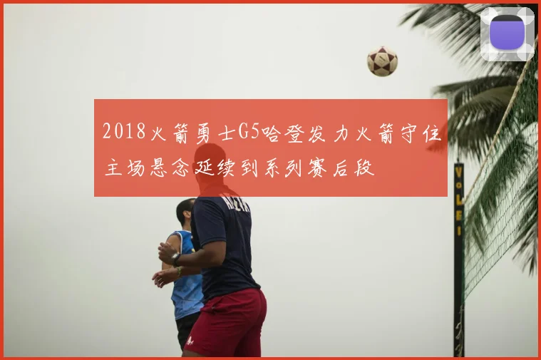2018火箭勇士G5哈登发力火箭守住主场悬念延续到系列赛后段