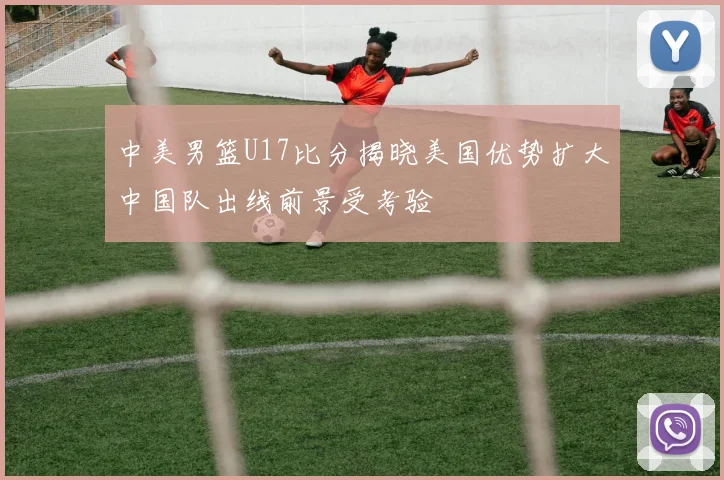 中美男篮U17比分揭晓美国优势扩大中国队出线前景受考验