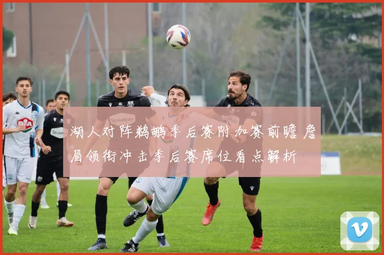 湖人对阵鹈鹕季后赛附加赛前瞻 詹眉领衔冲击季后赛席位看点解析