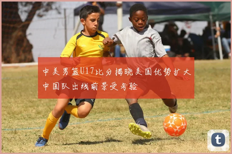 中美男篮U17比分揭晓美国优势扩大中国队出线前景受考验