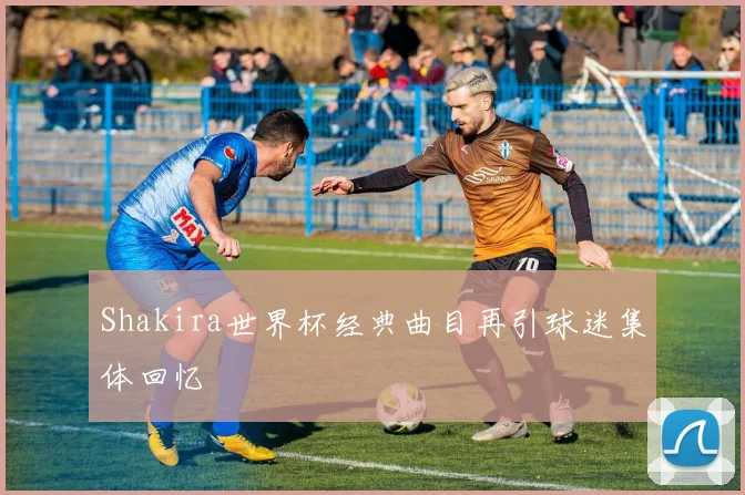 Shakira世界杯经典曲目再引球迷集体回忆