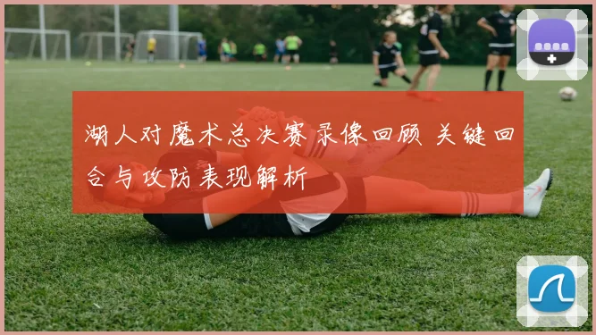 湖人对魔术总决赛录像回顾 关键回合与攻防表现解析