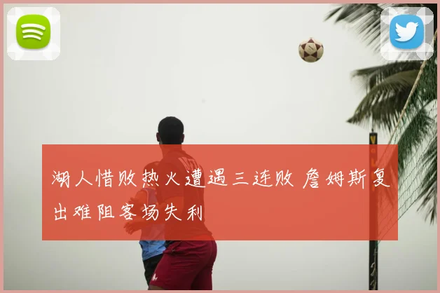 湖人惜败热火遭遇三连败 詹姆斯复出难阻客场失利
